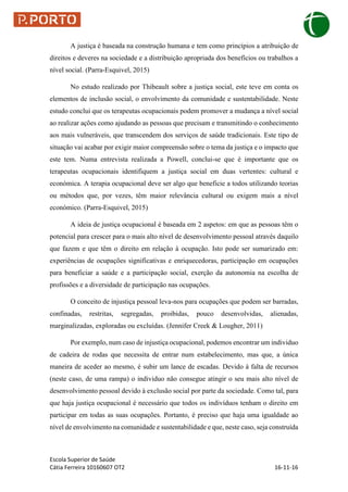 Escola Superior de Saúde
Cátia Ferreira 10160607 OT2 16-11-16
A justiça é baseada na construção humana e tem como princípios a atribuição de
direitos e deveres na sociedade e a distribuição apropriada dos benefícios ou trabalhos a
nível social. (Parra-Esquivel, 2015)
No estudo realizado por Thibeault sobre a justiça social, este teve em conta os
elementos de inclusão social, o envolvimento da comunidade e sustentabilidade. Neste
estudo conclui que os terapeutas ocupacionais podem promover a mudança a nível social
ao realizar ações como ajudando as pessoas que precisam e transmitindo o conhecimento
aos mais vulneráveis, que transcendem dos serviços de saúde tradicionais. Este tipo de
situação vai acabar por exigir maior compreensão sobre o tema da justiça e o impacto que
este tem. Numa entrevista realizada a Powell, conclui-se que é importante que os
terapeutas ocupacionais identifiquem a justiça social em duas vertentes: cultural e
económica. A terapia ocupacional deve ser algo que beneficie a todos utilizando teorias
ou métodos que, por vezes, têm maior relevância cultural ou exigem mais a nível
económico. (Parra-Esquivel, 2015)
A ideia de justiça ocupacional é baseada em 2 aspetos: em que as pessoas têm o
potencial para crescer para o mais alto nível de desenvolvimento pessoal através daquilo
que fazem e que têm o direito em relação à ocupação. Isto pode ser sumarizado em:
experiências de ocupações significativas e enriquecedoras, participação em ocupações
para beneficiar a saúde e a participação social, exerção da autonomia na escolha de
profissões e a diversidade de participação nas ocupações.
O conceito de injustiça pessoal leva-nos para ocupações que podem ser barradas,
confinadas, restritas, segregadas, proibidas, pouco desenvolvidas, alienadas,
marginalizadas, exploradas ou excluídas. (Jennifer Creek & Lougher, 2011)
Por exemplo, num caso de injustiça ocupacional, podemos encontrar um individuo
de cadeira de rodas que necessita de entrar num estabelecimento, mas que, a única
maneira de aceder ao mesmo, é subir um lance de escadas. Devido à falta de recursos
(neste caso, de uma rampa) o individuo não consegue atingir o seu mais alto nível de
desenvolvimento pessoal devido à exclusão social por parte da sociedade. Como tal, para
que haja justiça ocupacional é necessário que todos os indivíduos tenham o direito em
participar em todas as suas ocupações. Portanto, é preciso que haja uma igualdade ao
nível de envolvimento na comunidade e sustentabilidade e que, neste caso, seja construída
 