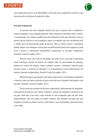 Escola Superior de Saúde
Cátia Ferreira 10160607 OT2 16-11-16
uma rampa para pessoas com dificuldades a nível das suas competências motoras e que
necessitam de se deslocar de cadeira de rodas.
Privação ocupacional
As pessoas têm uma ocupação natural. Ou seja, as pessoas têm a tendência a
estarem ocupadas e essa ocupação preenche várias funções no individuo como a saúde e
a sua promoção. No entanto, também tem uma dimensão social que determina como as
pessoas devem realizar as suas ocupações, quais as ocupações que são socialmente úteis
e válidas para um determinado grupo de pessoas. Mas os fatores sociais e individuais
podem muitas vezes bloquear o acesso para um determinado número de ocupações e pode
levar a pessoa a experienciar desequilíbrio ocupacional ou privação ocupacional.
(Jennifer Creek & Lougher, 2011)
Wilcock listou uma lista de atividades que pode levar à privação ocupacional
como tecnologia, divisão do horário de trabalho, falta de oportunidade de emprego,
pobreza ou excesso de riqueza, valores culturais, normas e limitações impostas pelos
serviços sociais e sistemas de educação e as consequências sociais relativamente aos
doentes e pessoas incapacitadas. (Jennifer Creek & Lougher, 2011)
Whiteford sugere que quando a privação ocupacional é um fenómeno temporário
e baseia-se mais em fatores pessoais do que sociais devia ser chamado interrupção e não
privação. (Jennifer Creek & Lougher, 2011)
Temos como um exemplo de privação ocupacional o deslocamento de refugiados.
Estas pessoas devido aos seus valores culturais e crenças são obrigados a deslocar-se do
seu pais, onde têm a sua vida e onde realizam as suas ocupações, para um país onde,
frequentemente, não são aceites da melhor maneira. São, portanto, privadas das suas
ocupações, devido aos fatores sociais e individuais, o que irá prejudicar, posteriormente,
a sua saúde.
 