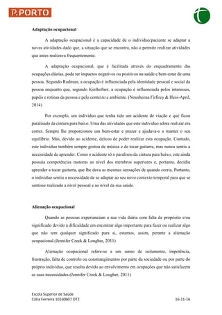 Escola Superior de Saúde
Cátia Ferreira 10160607 OT2 16-11-16
Adaptação ocupacional
A adaptação ocupacional é a capacidade de o individuo/paciente se adaptar a
novas atividades dado que, a situação que se encontra, não o permite realizar atividades
que antes realizava frequentemente.
A adaptação ocupacional, que é facilitada através do enquadramento das
ocupações diárias, pode ter impactos negativos ou positivos na saúde e bem-estar de uma
pessoa. Segundo Rudman, a ocupação é influenciada pela identidade pessoal e social da
pessoa enquanto que, segundo Kielhofner, a ocupação é influenciada pelos interesses,
papéis e rotinas da pessoa e pelo contexto e ambiente. (Nousheena Firfirey & Hess-April,
2014)
Por exemplo, um individuo que tenha tido um acidente de viação e que ficou
paralisado da cintura para baixo. Uma das atividades que este individuo adora realizar era
correr. Sempre lhe proporcionou um bem-estar e prazer e ajudava-o a manter o seu
equilíbrio. Mas, devido ao acidente, deixou de poder realizar esta ocupação. Contudo,
este individuo também sempre gostou de música e de tocar guitarra, mas nunca sentiu a
necessidade de aprender. Como o acidente só o paralisou da cintura para baixo, este ainda
possuía competências motoras ao nível dos membros superiores e, portanto, decidiu
aprender a tocar guitarra, que lhe dava as mesmas sensações de quando corria. Portanto,
o individuo sentiu a necessidade de se adaptar ao seu novo contexto temporal para que se
sentisse realizado a nível pessoal e ao nível da sua saúde.
Alienação ocupacional
Quando as pessoas experienciam a sua vida diária com falta de propósito e/ou
significado devido à dificuldade em encontrar algo importante para fazer ou realizar algo
que não tem qualquer significado para si, estamos, assim, perante a alienação
ocupacional.(Jennifer Creek & Lougher, 2011)
Alienação ocupacional refere-se a um senso de isolamento, impotência,
frustração, falta de controlo ou constrangimentos por parte da sociedade ou por parte do
próprio individuo, que resulta devido ao envolvimento em ocupações que não satisfazem
as suas necessidades.(Jennifer Creek & Lougher, 2011)
 