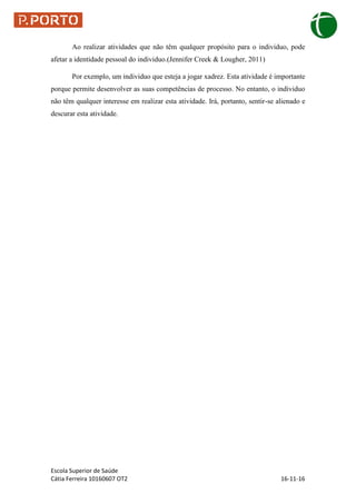Escola Superior de Saúde
Cátia Ferreira 10160607 OT2 16-11-16
Ao realizar atividades que não têm qualquer propósito para o individuo, pode
afetar a identidade pessoal do individuo.(Jennifer Creek & Lougher, 2011)
Por exemplo, um individuo que esteja a jogar xadrez. Esta atividade é importante
porque permite desenvolver as suas competências de processo. No entanto, o individuo
não têm qualquer interesse em realizar esta atividade. Irá, portanto, sentir-se alienado e
descurar esta atividade.
 