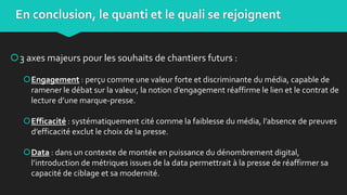 3 axes majeurs pour les souhaits de chantiers futurs :
Engagement : perçu comme une valeur forte et discriminante du média, capable de
ramener le débat sur la valeur, la notion d’engagement réaffirme le lien et le contrat de
lecture d’une marque-presse.
Efficacité : systématiquement cité comme la faiblesse du média, l’absence de preuves
d’efficacité exclut le choix de la presse.
Data : dans un contexte de montée en puissance du dénombrement digital,
l’introduction de métriques issues de la data permettrait à la presse de réaffirmer sa
capacité de ciblage et sa modernité.
En conclusion, le quanti et le quali se rejoignent
 