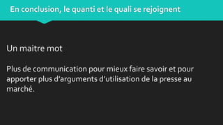 Un maitre mot
Plus de communication pour mieux faire savoir et pour
apporter plus d’arguments d’utilisation de la presse au
marché.
En conclusion, le quanti et le quali se rejoignent
 