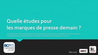 Quelle études pour
les marques de presse demain ?
Un état des lieux de l'utilisation et de la confiance dans les indicateurs OJD et AudiPresse aujourd'hui produits
Les perspectives et souhaits d'évolution des études du média presse dans les années à venir
Mars 2016
 
