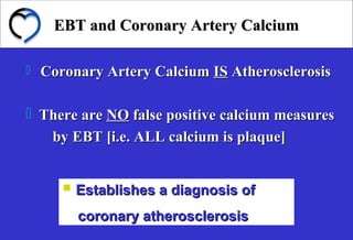 EBT and Coronary Artery CalciumEBT and Coronary Artery Calcium
 Coronary Artery CalciumCoronary Artery Calcium ISIS AtherosclerosisAtherosclerosis
 There areThere are NONO false positive calcium measuresfalse positive calcium measures
by EBT [i.e. ALL calcium is plaque]by EBT [i.e. ALL calcium is plaque]
 Establishes a diagnosis ofEstablishes a diagnosis of
coronary atherosclerosiscoronary atherosclerosis
 