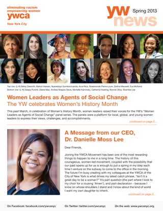 On Facebook: facebook.com/ywcanyc	 On Twitter: twitter.com/ywcanyc	 On the web: www.ywcanyc.org
Spring 2013
Women Leaders as Agents of Social Change
The YW celebrates Women’s History Month
continued on page 2...
This past March, in celebration of Women’s History Month, women leaders raised their voices for the YW’s “Women
Leaders as Agents of Social Change” panel series. The panels were a platform for local, global, and young women
leaders to express their views, challenges, and accomplishments.
A Message from our CEO,
Dr. Danielle Moss Lee
Dear Friends,
Joining the YWCA Movement has been one of the most rewarding
things to happen to me in a long time. The history of this
courageous, women-led movement, coupled with the possibility that
our past opens up for us is enough to put a spring in my step each
time I venture on the subway to come to the office in the morning.
The future I’m busy creating with my colleagues at the YWCA of the
City of New York is what drives my latest catch phrase, “Isn’t it a
great day to be a woman?” It’s part question (the part where I look to
my choir for a rousing ‘Amen’), and part declaration - because I
know on whose shoulders I stand and I know about the kind of world
I want my own daughter to inherit.
Top row: (L-R) Betsy Deisroth, Batool Hassan, Nyaradzayi Gumbonzvanda, Arva Rice, Rosemonde Pierre-Louis, Zerlina Maxwell, Eva McKend
Bottom row: (L-R) Deepa Purohit, Diana Mao, Andrea Shapiro Davis, Michelle Kaminsky, Catherine Keating, Bonnie Oliva, Shamika Lee
continued on page 3...
 