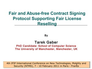 Fair and Abuse-free Contract Signing 
Protocol Supporting Fair License 
Reselling 
By 
Tarek Gaber 
PhD Candidate: School of Computer Science 
The University of Manchester, Manchester, UK 
4th IFIP International Conference on New Technologies, Mobility and 
4th IFIP International Conference on New Technologies, Mobility and 
Security (NTMS), 7 - 10 February 2011 in Paris - Fran1ce 
Security (NTMS), 7 - 10 February 2011 in Paris - France 
 