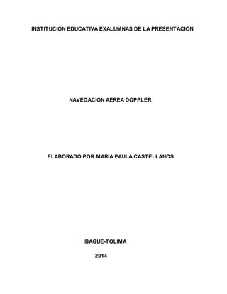 INSTITUCION EDUCATIVA EXALUMNAS DE LA PRESENTACION 
NAVEGACION AEREA DOPPLER 
ELABORADO POR:MARIA PAULA CASTELLANOS 
IBAGUE-TOLIMA 
2014 
 