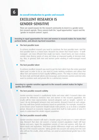 An overall introduction to gender and research
EXCELLENT RESEARCH IS
GENDER-SENSITIVE
There are sound reasons for the research community to invest in a gender-sensi-
tive research agenda. These concern both the ‘equal opportunities’ aspect and the
‘gender in research content’ aspect.
Investing in equal opportunities for men and women in research makes for teams that
perform better, and attracts top-level researchers
The best possible team
To achieve excellent research you need to constitute the best possible team. And the
best possible team is a mixed team. Research has shown that mixed teams – if well-
managed – are more efficient than single-sex teams: mixed teams are more creative,
contain more diverse points of view and show an improved quality of decision-mak-
ing. Also, in general, both men and women prefer working in well-managed mixed
teams.
The best possible talent
To achieve excellent research you need to get the best talent from the entire potential
talent pool. In order to do so, you need to create working conditions and culture that
allow men and women to have equally fulfilling careers. This helps to attract and keep
the best male and female talents and encourages and motivates women and men who
want to combine work and private life in a satisfactory manner.
Investing in a gender-sensitive approach to the research content makes for higher
quality and validity
The best possible research validity
Gender-sensitive research is qualitatively better and more valid: if research takes into
account the differences between men and women in the research population, the
results will be more representative. General categories such as ‘people’, ‘patients’ or
‘users’ do not distinguish between men and women. Research based on such catego-
ries may well draw partial conclusions based on partial data. For example, research on
a new breast cancer treatment should include male patients, so as to draw a complete
picture. Research on economic migrants cannot limit itself to male points of view if it
wants to understand the whole migrant population.
The best possible research utility
Gender-sensitive research will reach a broader group of end-users in a more relevant
way. Research that does not concern a human research population might still have
human end-users. Again this population consists of men and women, with their dif-
ferent needs and aspirations. And these gender differences might very well influence
the use of the research outcome. Taking gender into account and asking from the start
who will use the results, when and how, can avoid an unintentional gender bias in the
outcome.
part 1.6
 