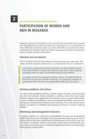 PARTICIPATION OF WOMEN AND
MEN IN RESEARCH
Academic research on inequalities in the research sector and on the loss of women
from the profession has shown that these are a consequence of an accumulation of
many differences and biases. Some are small, while others are overt forms of dis-
crimination and resistance. Many are implicit, unconscious, but often very powerful,
biases in values, priorities and practices.
Selection and recruitment
There is evidence that men and women are not assessed on the same basis, and
neither are their respective achievements. To avoid gender bias, it is important to:
ensure open and impartial selection procedures: use mixed selection panels,
train panel members on gender bias, advertise open posts widely, explicitly
encourage women to apply, accommodate atypical career patterns;
use explicit, precise and transparent selection criteria: set standards that are
relevant to the pursuit of scientific knowledge, use appropriate indicators of
performance that fit the life-cycle productivity of both men and women.
Working conditions and culture
The culture of the workplace influences whether women scientists, and increasingly
also men, feel welcome. What is needed is a working culture that fosters equal
working conditions (pay, opportunities for training, access to grants and funding),
is aware of different possibilities in terms of geographical mobility, and accommo-
dates private commitments or different career structures. This is also relevant within
projects, for instance in scheduling and organising meetings or activities requiring
mobility.
Monitoring and management measures
To improve equality it is important to acknowledge that bias and discrimination
might indeed exist and to investigate what is going wrong. Reducing gender bias in
research calls for the active involvement of all participants in the process, both men
and women, at all levels. Actions may include: setting ratios for participation, put-
ting in place monitoring systems, installing feedback mechanisms and appointing a
trained gender equality officer.
How to make research gender-sensitive
part 2.2
 
