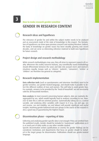 GENDER IN RESEARCH CONTENT
Research ideas and hypotheses
The relevance of gender for and within the subject matter needs to be analysed
and an assessment made of the state of knowledge in this respect. The formula-
tion of hypotheses can draw upon previous research and existing literature. Indeed,
the body of knowledge on gender issues has been steadily growing over recent
decades, and can serve as interesting reference material to build new hypotheses
for future research.
Project design and research methodology
While research methodologies may vary, they all strive to represent (aspects of) re-
ality. Whenever this reality concerns humans, any scientifically sound methodology
should differentiate between the sexes and take into account men’s and women’s
situations equally. Groups such as ‘citizens’, ‘patients’, ‘consumers’, ‘victims’ or
‘children’ are therefore too general as categories.
Research implementation
Data collection tools (such as questionnaires and interview checklists) need to be
gender-sensitive, use gender-neutral language, and should make it possible to de-
tect the different realities of men and women. This will help to avoid gender bias.
For example, answers to be provided by the ‘head of household’ are not necessarily
valid for all household members.
Data analysis: In most research concerning human subjects, data are routinely dis-
aggregated by sex, which would logically lead to analyses according to sex. How-
ever to date this is still not common practice. Systematically taking sex as a central
variable, and analysing other variables with respect to it (e.g. sex and age, sex
and income, sex and mobility, sex and labour) will provide significant and useful
insights. Involving gender-balanced end-user groups in the course of the research is
also a good way of guaranteeing the highest impact.
Dissemination phase – reporting of data
Collecting and analysing gender-specific data is not enough if they are omitted from
the published results. Gender should be included in ‘mainstream’ publications as it
is as much part of daily reality as any other variable studied.
Specific dissemination actions (publications or events) for gender findings can be
considered. Institutions and departments that focus on gender should be includ-
ed in the target groups for dissemination. Publications should use gender-neutral
language.
How to make research gender-sensitive
part 2.3
 