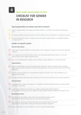 CHECKLIST FOR GENDER
IN RESEARCH
Equal opportunities for women and men in research
Is there a gender balance in the project consortium and team, at all levels and in decision-making posi-
tions?
Do working conditions allow all members of staff to combine work and family life in a satisfactory manner?
Are there mechanisms in place to manage and monitor gender equality aspects, e.g. workforce statistics,
as required by FP7?
Gender in research content
Research ideas phase:
If the research involves humans as research objects, has the relevance of gender to the research topic been
analysed?
If the research does not directly involve humans, are the possibly differentiated relations of men and
women to the research subject sufficiently clear?
Have you reviewed literature and other sources relating to gender differences in the research field?
Proposal phase:
Does the methodology ensure that (possible) gender differences will be investigated: that sex/gender-
differentiated data will be collected and analysed throughout the research cycle and will be part of the final
publication?
Does the proposal explicitly and comprehensively explain how gender issues will be handled (e.g. in a
specific work package)?
Have possibly differentiated outcomes and impacts of the research on women and men been considered?
Research phase:
Are questionnaires, surveys, focus groups, etc. designed to unravel potentially relevant sex and/or gender
differences in your data?
Are the groups involved in the project (e.g. samples, testing groups) gender-balanced?
Is data analysed according to the sex variable? Are other relevant variables analysed with respect to sex?
Dissemination phase:
	
Do analyses present statistics, tables, figures and descriptions that focus on the 		
relevant gender differences that came up in the course of the project?
	
Are institutions, departments and journals that focus on gender included among the 		
target groups for dissemination, along with mainstream research magazines?
	
Have you considered a specific publication or event on gender-related findings?
How to make research gender-sensitive
part 2.4
 