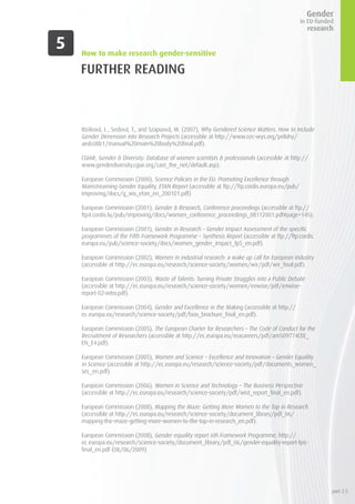 FURTHER READING
Bíziková, L., Sedová, T., and Szapuová, M. (2007), Why Gendered Science Matters. How to Include
Gender Dimension into Research Projects (accessible at http://www.cec-wys.org/prilohy/
aedc08b1/manual%20main%20body%20final.pdf).
CGIAR, Gender & Diversity: Database of women scientists & professionals (accessible at http://
www.genderdiversity.cgiar.org/cast_the_net/default.asp).
European Commission (2000), Science Policies in the EU: Promoting Excellence through
Mainstreaming Gender Equality, ETAN Report (accessible at ftp://ftp.cordis.europa.eu/pub/
improving/docs/g_wo_etan_en_200101.pdf)
European Commission (2001), Gender & Research, Conference proceedings (accessible at ftp://
ftp4.cordis.lu/pub/improving/docs/women_conference_proceedings_08112001.pdf#page=145).
European Commission (2001), Gender in Research – Gender Impact Assessment of the specific
programmes of the Fifth Framework Programme – Synthesis Report (accessible at ftp://ftp.cordis.
europa.eu/pub/science-society/docs/women_gender_impact_fp5_en.pdf).
European Commission (2002), Women in industrial research: a wake up call for European industry
(accessible at http://ec.europa.eu/research/science-society/women/wir/pdf/wir_final.pdf).
European Commission (2003), Waste of Talents: Turning Private Struggles into a Public Debate
(accessible at http://ec.europa.eu/research/science-society/women/enwise/pdf/enwise-
report-02-intro.pdf).
European Commission (2004), Gender and Excellence in the Making (accessible at http://
ec.europa.eu/research/science-society/pdf/bias_brochure_final_en.pdf).
European Commission (2005), The European Charter for Researchers – The Code of Conduct for the
Recruitment of Researchers (accessible at http://ec.europa.eu/eracareers/pdf/am509774CEE_
EN_E4.pdf).
European Commission (2005), Women and Science – Excellence and Innovation – Gender Equality
in Science (accessible at http://ec.europa.eu/research/science-society/pdf/documents_women_
sec_en.pdf).
European Commission (2006), Women in Science and Technology – The Business Perspective
(accessible at http://ec.europa.eu/research/science-society/pdf/wist_report_final_en.pdf).
European Commission (2008), Mapping the Maze: Getting More Women to the Top in Research
(accessible at http://ec.europa.eu/research/science-society/document_library/pdf_06/
mapping-the-maze-getting-more-women-to-the-top-in-research_en.pdf).
European Commission (2008), Gender equality report 6th Framework Programme, http://
ec.europa.eu/research/science-society/document_library/pdf_06/gender-equality-report-fp6-
final_en.pdf (08/06/2009).
How to make research gender-sensitive
part 2.5
 
