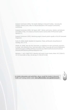 For further information and useful links, please consult the Gender in Research
Toolkit and Training website under www.yellowwindow.com/genderinresearch.
European Commission (2009), The Gender Challenge in Research Funding – Assessing the
European national scenes, Office for Official Publications of the European Communities,
Luxembourg.
European Commission (2009), She Figures 2009 – Women and Science, Statistics and Indicators
(accessible on http://ec.europa.eu/research/science-society/index.cfm?fuseaction=public.
topic&id=27).
European Commission (2009), Monitoring progress towards gender equality in the 6th Framework
Programme.
Foschi, M. (2000), Double Standards for Competence: Theory and Research, Annual Review of
Sociology, 26(1): 21-42.
UPGEM, Ed. (2008), Draw the line! Universities as workplaces for male and female researchers
in Europe, Tartu University Press, Tartu (accessible at http://www.dpu.dk/Everest/Publications/
subsites%5Cupgem/20080616093832/CurrentVersion/Table%20of%20contents%20&%20
General%20Introduction.pdf?RequestRepaired=true).
Wenneras, C. and A. Wold (1997). Nepotism and sexism in peer-review, Nature 387/22(6631):
341-343 (accessible at http://dx.doi.org/10.1038/387341a0).
 