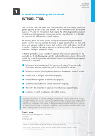 An overall introduction to gender and research
INTRODUCTION
Ever since the Treaty of Rome, the European Union has consistently advocated
gender equality as one of its core policies. Yet the monitoring and assessment
studies of FP5 and FP6 have shown that despite the efforts to promote gender in
research, women remain under-represented and the issue of gender is far from be-
ing systematically addressed in research projects.
What’s more, there are sound reasons for the research community to invest in a
gender-sensitive research agenda. Investing in equal opportunities for men and
women in research makes for teams that perform better and attracts top-level
researchers. Similarly, investing in a gender-sensitive approach to the research con-
tent makes for higher quality and validity.
To further promote gender equality in research, the European Commission’s Re-
search DG has decided to develop a gender toolkit and training activities. These will
provide the research community with practical guidance on how to integrate gender
into research.1
They will:
help researchers to understand the “gender and science” issue and make
them more sensitive towards the gender dimension of/in science;
help researchers include the gender dimension throughout a research project;
indicate how to design a more sensitive project;
help to eliminate gender bias in research projects;
enable researchers to write a more competitive proposal;
show why it is important to create a gender-balanced research team;
help make research results more relevant for society.
“Science is supposed to be the paradigm of objective, rational and critical thought.
For many people it is still the ideal model of modernity, social progress and even of
enlightened civilisation itself insofar as it confronts customary biases and superstitions.
So its continued refusal to examine critically its own gender prejudices, where this
occurs, damages that reputation these days.”2
Project team
Yellow Window Management Consultants
Engender
Genderatwork
1
Since the objective of this project is essentially pragmatic, the focus here is solely on gender. This is of course not to deny the
importance of how other differences like race, age, sexuality, etc. might intersect with gender.
2
Harding, S. (2001) “How can women’s standpoint advance the growth of scientific knowledge?” in Gender & Research,
Conference Proceedings, European Commission
part 1.1
 