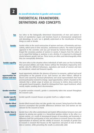 An overall introduction to gender and research
THEORETICAL FRAMEWORK:
DEFINITIONS AND CONCEPTS
Sex refers to the biologically determined characteristics of men and women in
terms of reproductive organs and functions based on chromosomal complement
and physiology. As such, sex is globally understood as the classification of living
things as male or female.
Gender refers to the social construction of women and men, of femininity and mas-
culinity, which varies in time and place, and between cultures. The notion of gender
appeared in the seventies and was put forward by feminist theorists who chal-
lenged the secondary position of women in society. It departs from the notion of
sex to signal that biology or anatomy is not a destiny. It is important to distinguish
clearly between gender and sex. These terms are often used interchangeably while
they are conceptually distinctive.
This term refers to the situation where individuals of both sexes are free to develop
their personal abilities and make choices without the limitations imposed by strict
gender roles.The different behaviours, aspirations and needs of women and men
are considered, valued and favoured equally.
Equal opportunity indicates the absence of barriers to economic, political and social
participation on the grounds of sex. Such barriers are often indirect, difficult to
discern and caused by structural phenomena and social representations that have
proved particularly resistant to change. Equal opportunities, which is founded on the
rationale that a whole range of actions are necessary to redress deep-seated sex
and gender-based inequities, should be distinguished from equal treatment, which
merely implies avoiding direct discrimination.
In gender-sensitive research, gender is consistently taken into account throughout
the research cycle.
Gender-specific research focuses on gender itself as a subject matter.
Gender-blind research does not take gender into account, being based on the often
incorrect assumption that possible differences between men and women are not
relevant for the research at hand.
Gender bias is the often unintentional and implicit differentiation between men and
women by placing one gender in a hierarchical position relative to the other in a
certain context, as a result of stereotypical images of masculinity and femininity. It
influences both the participation of men and women in research (hence the under-
representation of women) and the validity of research. An example of gender bias
in research is research that focuses on the experience and point of view of either
men or women, while presenting the results as universally valid.
Sex
Gender
Gender equality
Equal
opportunities for
women and men
Gender-sensitive
research
Gender-specific
research
Gender-blind
research
Gender bias in
research
part 1.2
 