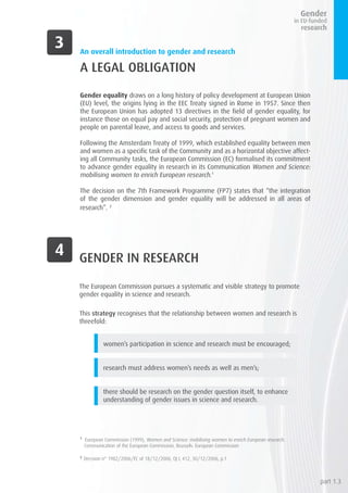 An overall introduction to gender and research
A LEGAL OBLIGATION
Gender equality draws on a long history of policy development at European Union
(EU) level, the origins lying in the EEC Treaty signed in Rome in 1957. Since then
the European Union has adopted 13 directives in the field of gender equality, for
instance those on equal pay and social security, protection of pregnant women and
people on parental leave, and access to goods and services.
Following the Amsterdam Treaty of 1999, which established equality between men
and women as a specific task of the Community and as a horizontal objective affect-
ing all Community tasks, the European Commission (EC) formalised its commitment
to advance gender equality in research in its Communication Women and Science:
mobilising women to enrich European research.1
The decision on the 7th Framework Programme (FP7) states that “the integration
of the gender dimension and gender equality will be addressed in all areas of
research”. 2
1
European Commission (1999), Women and Science: mobilising women to enrich European research.
Communication of the European Commission, Brussels: European Commission
2
Decision n° 1982/2006/EC of 18/12/2006, OJ L 412, 30/12/2006, p.1
GENDER IN RESEARCH
The European Commission pursues a systematic and visible strategy to promote
gender equality in science and research.
This strategy recognises that the relationship between women and research is
threefold:
women’s participation in science and research must be encouraged;
research must address women’s needs as well as men’s;
there should be research on the gender question itself, to enhance
understanding of gender issues in science and research.
part 1.3
 