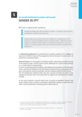 GENDER IN FP7
FP7 seeks to support gender equality by:
Actively promoting the role of women in science – a target of 40% women’s
participation at all levels has been set;
	
Equally addressing women’s and men’s realities as an integral part of the
research to ensure the highest level of scientific quality: “Wherever human
beings are involved in the research, for example as consumers, users and
patients, or in trials, gender will be an issue and should be considered and
addressed”. 5
To effectively implement the commitments on gender equality in FP7, actions are
expected at different levels of the programme and on the part of various actors at
programme and project levels.
Research teams are encouraged to integrate gender and promote equality starting
at the proposal stage. Gender aspects can be addressed in a specific work package
or as a task within a work package.
In terms of promoting gender equality, subscribing to the principles6
of the European
Charter and Code of Conduct for the Recruitment of Researchers is good practice (e.g.
open and impartial selection procedure and fair working conditions and culture).
The FP7 Negotiation Guidance Notes also give concrete examples of actions to be
adopted by research teams and universities to support the commitment to gender
equality.
At the end of projects, research teams have to report on workforce statistics and
project holders have to submit a compulsory deliverable relating to awareness and
wider societal implications including gender-related aspects.
5
European Commission (2009), FP7 Negotiation Guidance Notes – Collaborative Projects, Networks of Excellence,
Coordination and Support Actions, Research for the benefit of specific groups (in particular SMEs),
version 27 January 2009, Brussels: European Commission
6
European Commission (2005), Commission Recommendation 2005/251 of 11 March 2005
OJ L75/67, 22/3/2005
An overall introduction to gender and research
part 1.5
 