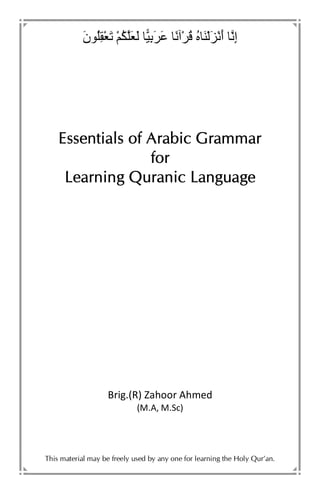 َ‫ن‬ ُِْ َ ْ ُ َ َ َِ َ ً ْ ُ ُ ََْ َْ‫أ‬ ِ‫إ‬
Essentials of Arabic GrammarEssentials of Arabic GrammarEssentials of Arabic GrammarEssentials of Arabic Grammar
forforforfor
Learning Quranic LanguageLearning Quranic LanguageLearning Quranic LanguageLearning Quranic Language
Brig.(R) Zahoor Ahmed
(M.A, M.Sc)
This material may be freely used by any one for learning the Holy Qur’an.
 