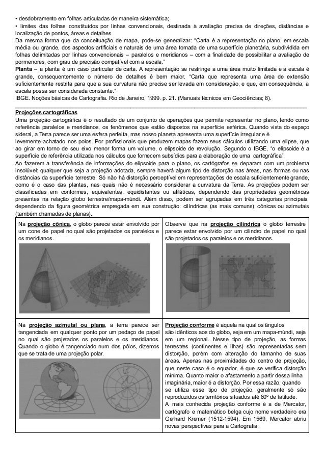 • desdobramento em folhas articuladas de maneira sistemática;
• limites das folhas constituídos por linhas convencionais, destinada à avaliação precisa de direções, distâncias e
localização de pontos, áreas e detalhes.
Da mesma forma que da conceituação de mapa, pode-se generalizar: “Carta é a representação no plano, em escala
média ou grande, dos aspectos artificiais e naturais de uma área tomada de uma superfície planetária, subdividida em
folhas delimitadas por linhas convencionais – paralelos e meridianos – com a finalidade de possibilitar a avaliação de
pormenores, com grau de precisão compatível com a escala.”
Planta – a planta é um caso particular de carta. A representação se restringe a uma área muito limitada e a escala é
grande, consequentemente o número de detalhes é bem maior. “Carta que representa uma área de extensão
suficientemente restrita para que a sua curvatura não precise ser levada em consideração, e que, em consequência, a
escala possa ser considerada constante.”
IBGE. Noções básicas de Cartografia. Rio de Janeiro, 1999. p. 21. (Manuais técnicos em Geociências; 8).
________________________________________________________________________________________________
Projeções cartográficas
Uma projeção cartográfica é o resultado de um conjunto de operações que permite representar no plano, tendo como
referência paralelos e meridianos, os fenômenos que estão dispostos na superfície esférica. Quando vista do espaço
sideral, a Terra parece ser uma esfera perfeita, mas nosso planeta apresenta uma superfície irregular e é
levemente achatado nos polos. Por profissionais que produzem mapas fazem seus cálculos utilizando uma elipse, que
ao girar em torno de seu eixo menor forma um volume, o elipsoide de revolução. Segundo o IBGE, “o elipsoide é a
superfície de referência utilizada nos cálculos que fornecem subsídios para a elaboração de uma cartográfica”.
Ao fazerem a transferência de informações do elipsoide para o plano, os cartógrafos se deparam com um problema
insolúvel: qualquer que seja a projeção adotada, sempre haverá algum tipo de distorção nas áreas, nas formas ou nas
distâncias da superfície terrestre. Só não há distorção perceptível em representações de escala suficientemente grande,
como é o caso das plantas, nas quais não é necessário considerar a curvatura da Terra. As projeções podem ser
classificadas em conformes, equivalentes, equidistantes ou afiláticas, dependendo das propriedades geométricas
presentes na relação globo terrestre/mapa-múndi. Além disso, podem ser agrupadas em três categorias principais,
dependendo da figura geométrica empregada em sua construção: cilíndricas (as mais comuns), cônicas ou azimutais
(também chamadas de planas).
Na projeção cônica, o globo parece estar envolvido por
um cone de papel no qual são projetados os paralelos e
os meridianos.
Observe que na projeção cilíndrica o globo terrestre
parece estar envolvido por um cilindro de papel no qual
são projetados os paralelos e os meridianos.
Na projeção azimutal ou plana, a terra parece ser
tangenciada em qualquer ponto por um pedaço de papel
no qual são projetados os paralelos e os meridianos.
Quando o globo é tangenciado num dos pólos, dizemos
que se trata de uma projeção polar.
Projeção conforme é aquela na qual os ângulos
são idênticos aos do globo, seja em um mapa-múndi, seja
em um regional. Nesse tipo de projeção, as formas
terrestres (continentes e ilhas) são representadas sem
distorção, porém com alteração do tamanho de suas
áreas. Apenas nas proximidades do centro de projeção,
que neste caso é o equador, é que se verifica distorção
mínima. Quanto maior o afastamento a partir dessa linha
imaginária, maior é a distorção. Por essa razão, quando
se utiliza esse tipo de projeção, geralmente só são
reproduzidos os territórios situados até 80º de latitude.
A mais conhecida projeção conforme é a de Mercator,
cartógrafo e matemático belga cujo nome verdadeiro era
Gerhard Kremer (1512-1594). Em 1569, Mercator abriu
novas perspectivas para a Cartografia,
 
