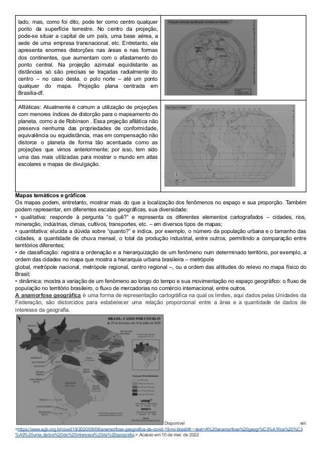 lado, mas, como foi dito, pode ter como centro qualquer
ponto da superfície terrestre. No centro da projeção,
pode-se situar a capital de um país, uma base aérea, a
sede de uma empresa transnacional, etc. Entretanto, ela
apresenta enormes distorções nas áreas e nas formas
dos continentes, que aumentam com o afastamento do
ponto central. Na projeção azimutal equidistante as
distâncias só são precisas se traçadas radialmente do
centro – no caso desta, o polo norte – até um ponto
qualquer do mapa. Projeção plana centrada em
Brasília-df.
Afiláticas: Atualmente é comum a utilização de projeções
com menores índices de distorção para o mapeamento do
planeta, como a de Robinson . Essa projeção afilática não
preserva nenhuma das propriedades de conformidade,
equivalência ou equidistância, mas em compensação não
distorce o planeta de forma tão acentuada como as
projeções que vimos anteriormente; por isso, tem sido
uma das mais utilizadas para mostrar o mundo em atlas
escolares e mapas de divulgação.
Mapas temáticos e gráficos
Os mapas podem, entretanto, mostrar mais do que a localização dos fenômenos no espaço e sua proporção. Também
podem representar, em diferentes escalas geográficas, sua diversidade:
• qualitativa: responde à pergunta “o quê?” e representa os diferentes elementos cartografados – cidades, rios,
mineração, indústrias, climas, cultivos, transportes, etc. – em diversos tipos de mapas;
• quantitativa: elucida a dúvida sobre “quanto?” e indica, por exemplo, o número da população urbana e o tamanho das
cidades, a quantidade de chuva mensal, o total da produção industrial, entre outros, permitindo a comparação entre
territórios diferentes;
• de classificação: registra a ordenação e a hierarquização de um fenômeno num determinado território, por exemplo, a
ordem das cidades no mapa que mostra a hierarquia urbana brasileira – metrópole
global, metrópole nacional, metrópole regional, centro regional –, ou a ordem das altitudes do relevo no mapa físico do
Brasil;
• dinâmica: mostra a variação de um fenômeno ao longo do tempo e sua movimentação no espaço geográfico: o fluxo de
população no território brasileiro, o fluxo de mercadorias no comércio internacional, entre outros.
A anamorfose geográfica é uma forma de representação cartográfica na qual os limites, aqui dados pelas Unidades da
Federação, são distorcidos para estabelecer uma relação proporcional entre a área e a quantidade de dados de
interesse da geografia.
Disponível em
<https://www.agb.org.br/covid19/2020/08/08/anamorfose-geografica-da-covid-19-no-brasil/#:~:text=A%20anamorfose%20geogr%C3%A1fica%20%C3
%A9%20uma,dados%20de%20interesse%20da%20geografia.> Acesso em 10 de mar. de 2022
 