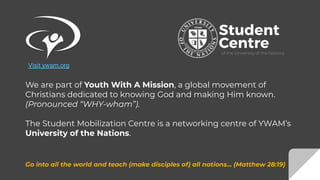 We are part of Youth With A Mission, a global movement of
Christians dedicated to knowing God and making Him known.
(Pronounced “WHY-wham”).
The Student Mobilization Centre is a networking centre of YWAM’s
University of the Nations.
Go into all the world and teach (make disciples of) all nations... (Matthew 28:19)
Visit ywam.org
 