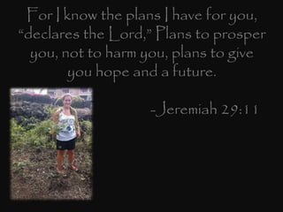 For I know the plans I have for you,
“declares the Lord,” Plans to prosper
you, not to harm you, plans to give
you hope and a future.
-Jeremiah 29:11