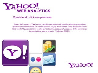 Yahoo! Web Analytics (YWA) es una completa herramienta de analítica Web que proporciona información detallada sobre tus clientes: quiénes son, de dónde vienen ,  cómo interactúan con tu Web; con YWA puedes conocer el valor que cada visita, cada canal y cada uno de los términos de búsqueda tiene para tu negocio. Y todo esto GRATIS. Convirtiendo   clicks en personas 