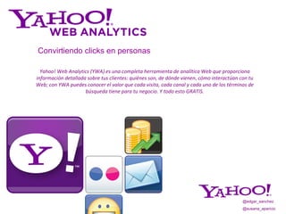 Yahoo! Web Analytics (YWA) es una completa herramienta de analítica Web que proporciona información detallada sobre tus clientes: quiénes son, de dónde vienen ,  cómo interactúan con tu Web; con YWA puedes conocer el valor que cada visita, cada canal y cada uno de los términos de búsqueda tiene para tu negocio. Y todo esto GRATIS. Convirtiendo   clicks en personas @edgar_sanchez @susana_aparicio 