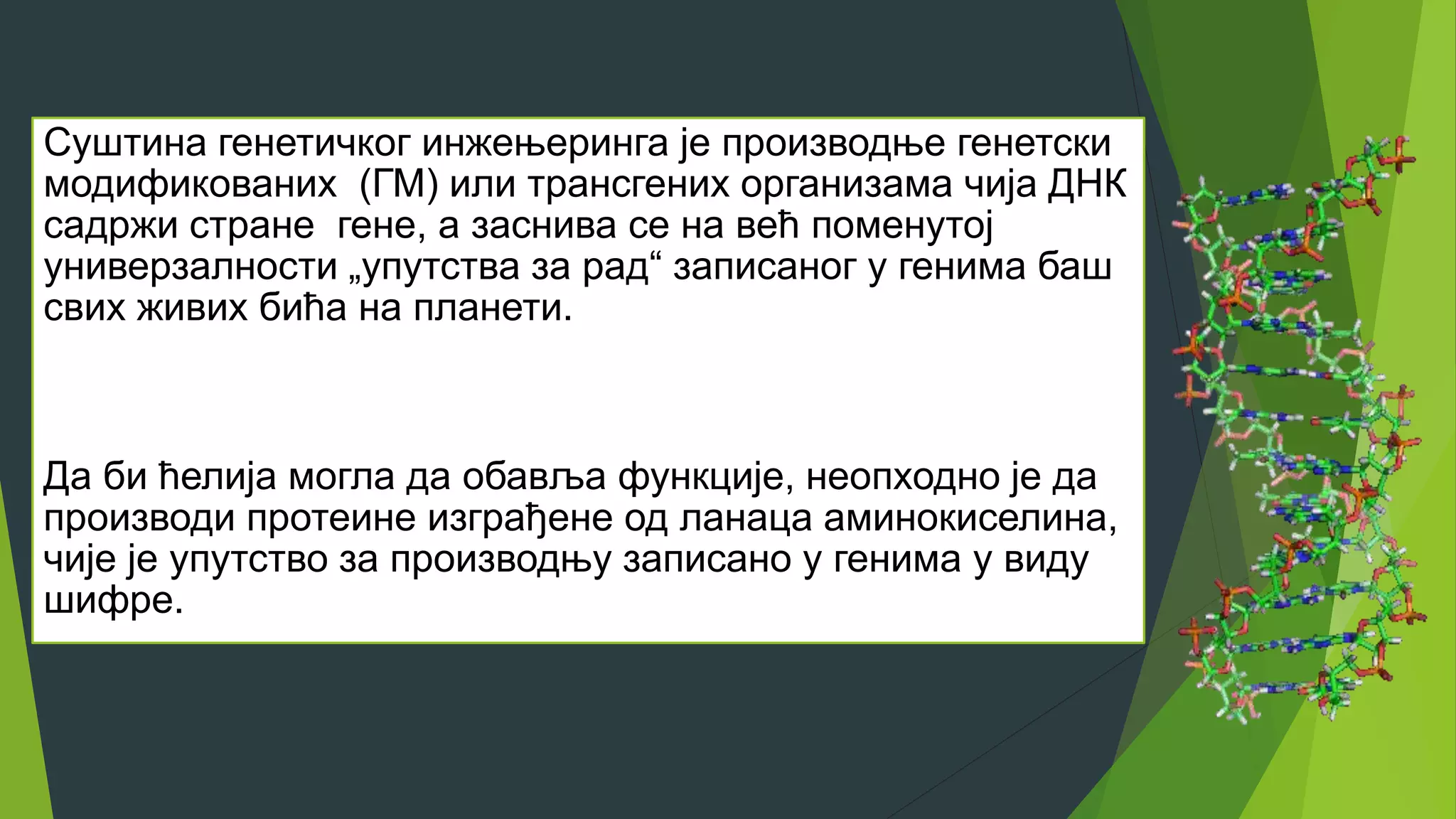 Суштина генетичког инжењеринга је производње генетски
модификованих (ГМ) или трансгених организама чија ДНК
садржи стране гене, а заснива се на већ поменутој
универзалности „упутства за рад“ записаног у генима баш
свих живих бића на планети.
Да би ћелија могла да обавља функције, неопходно је да
производи протеине изграђене од ланаца аминокиселина,
чије је упутство за производњу записано у генима у виду
шифре.
 
