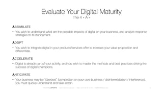 Evaluate Your Digital Maturity
The 4 « A » scale
ASSIMILATE
• You wish to understand what are the possible impacts of digital on your business, and analyze response
strategies to its deployment.
ADOPT
• You wish to integrate digital in your products/services offer to increase your value proposition and
differentiate.
ACCELERATE
• Digital is already part of your activity, and you wish to master the methods and best practices driving the
success of digital champions.
ANTICIPATE
• Your business may be “überized” (competition on your core business / disintermediation / interference),
you must quickly understand and take action.
4FREDERICLAPORTE – DIGITALBUSINESS.DESIGN – Mob +33 6 28 50 70 48 – me@fredthedoor.com
 
