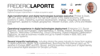 FREDERICLAPORTE
Digital Business Designer
Digital technologies implementation in multiple ecosystems expert
Agile transformation and digital technologies business executive (Thinker & Doer),
with almost 30 years of design thinking experience in the high-tech sector of the digital
economy, with positions in sales, marketing, business development, strategy, consulting
and alliances management, applied to multiple geographies: Western-Europe, USA,
China and Middle-East.
Operational experience in digital technologies deployment (Enterprise 2.0, Social
Business, Social Technologies, Digital Marketing, IT, Mobile, Internet, Broadcast, Network
& Telecom, Web/Video Conferencing, Cloud Computing, Digital Enterprise Collaboration
Platforms), as well as business models and go-to market models in B2B, B2C and
B2B2C eco-systems.
Several impactful realizations, including driving the press industry to move from analog
to digital production (Apple: 90% marketshare), launching the first internet catch-up TV
services in Europe (BBC and RTL Group), and the business model pivot of digital identity
and a personal digital assistant for Groupe La Poste.
9FREDERICLAPORTE – DIGITALBUSINESS.DESIGN – Mob +33 6 28 50 70 48 – me@fredthedoor.com
 