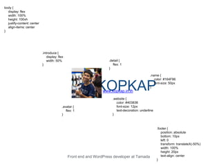 KOPKAPwww.kopkap.in.th
body {
display: flex
width: 100%
height: 100vh
justify-content: center
align-items: center
}
.introduce {
display: flex
width: 50%
}
.avatar {
flex: 1
}
.detail {
flex: 1
}
.website {
color: #403836
font-size: 12px
text-decoration: underline
}
.name {
color: #164F86
font-size: 50px
}
Front end and WordPress developer at Tamada
.footer {
position: absolute
bottom: 10px
left: 0
transform: translateX(-50%)
width: 100%
height: 20px
text-align: center
}
 