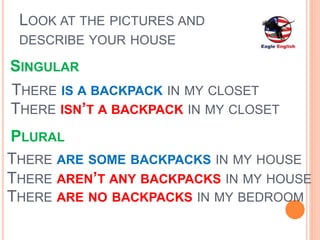 LOOK AT THE PICTURES AND
DESCRIBE YOUR HOUSE
THERE IS A BACKPACK IN MY CLOSET
THERE ARE SOME BACKPACKS IN MY HOUSE
THERE ARE NO BACKPACKS IN MY BEDROOM
THERE ISN’T A BACKPACK IN MY CLOSET
THERE AREN’T ANY BACKPACKS IN MY HOUSE
PLURAL
SINGULAR
 