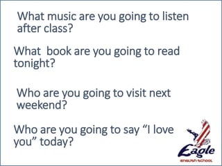 What music are you going to listen
after class?
What book are you going to read
tonight?
Who are you going to visit next
weekend?
Who are you going to say “I love
you” today?
 
