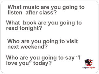 What music are you going to
listen after class?
What book are you going to
read tonight?
Who are you going to visit
next weekend?
Who are you going to say “I
love you” today?
 