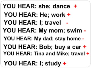 YOU HEAR: she; dance +
YOU HEAR: He; work +
YOU HEAR: I; travel -
YOU HEAR: My mom; swim -
YOU HEAR: My dad; stay home -
YOU HEAR: Bob; buy a car +
YOU HEAR: Tina and Mike; travel +
YOU HEAR: I; study +
 