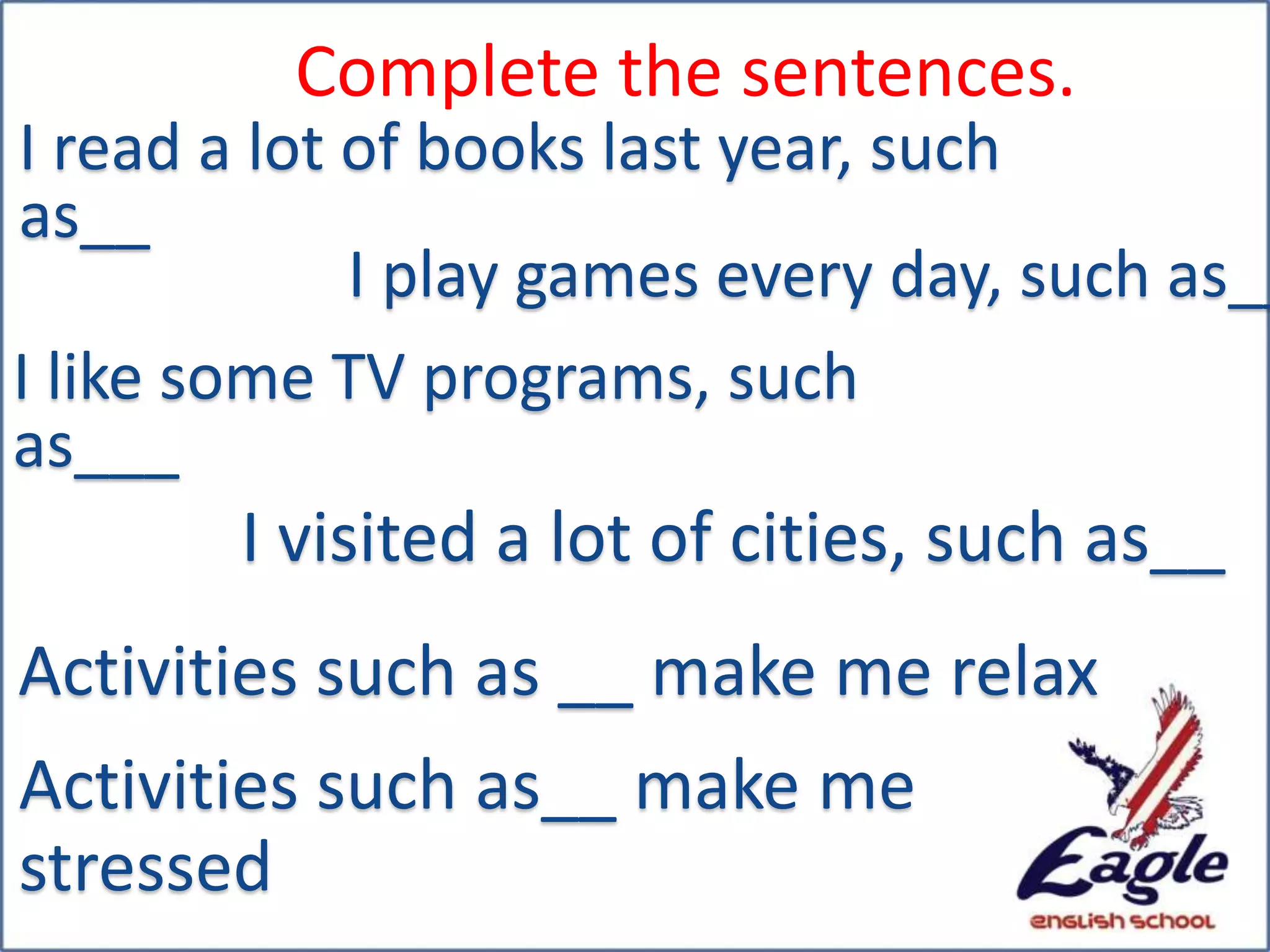 Complete the sentences.
I read a lot of books last year, such
as__
I play games every day, such as__
I like some TV programs, such
as___
I visited a lot of cities, such as__
Activities such as __ make me relax
Activities such as__ make me
stressed
 