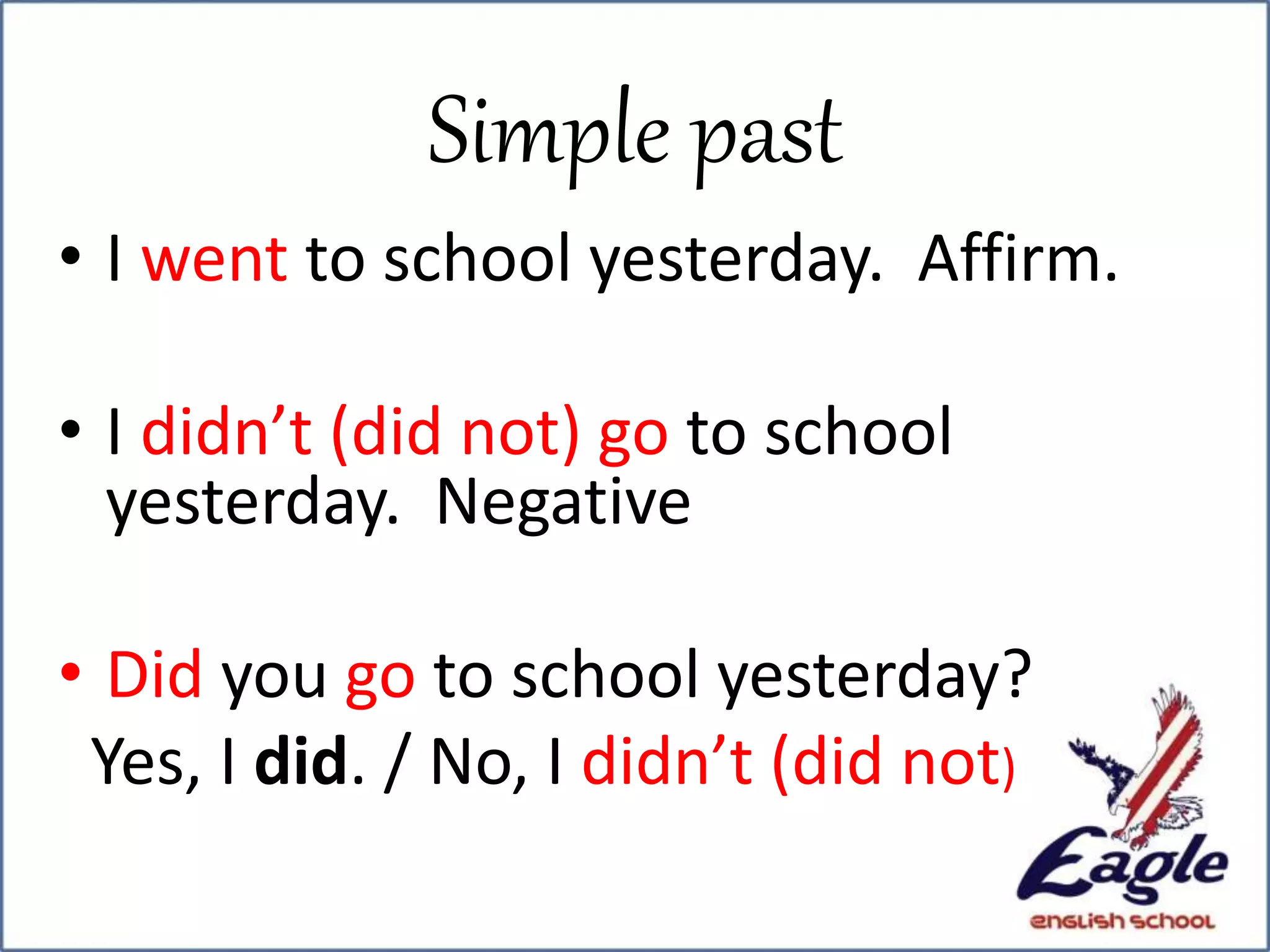 • I went to school yesterday. Affirm.
• I didn’t (did not) go to school
yesterday. Negative
• Did you go to school yesterday?
Yes, I did. / No, I didn’t (did not)
Simple past
 