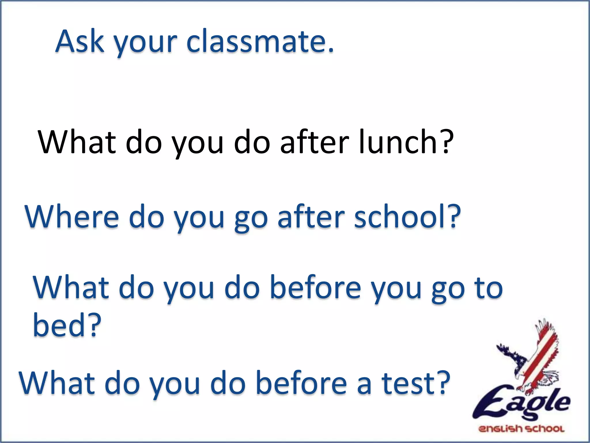 What do you do after lunch?
Where do you go after school?
What do you do before you go to
bed?
What do you do before a test?
Ask your classmate.
 