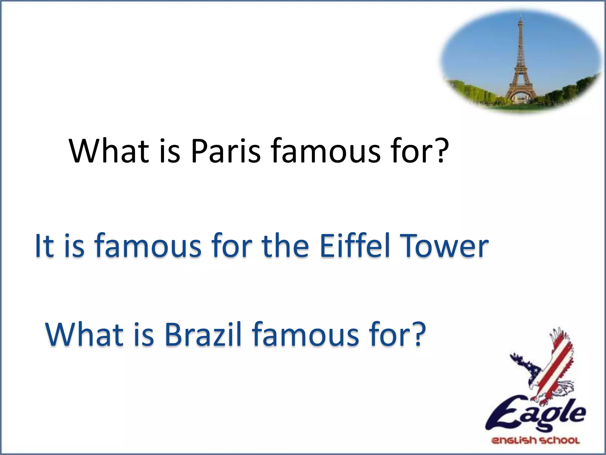 What is Paris famous for?
It is famous for the Eiffel Tower
What is Brazil famous for?
 