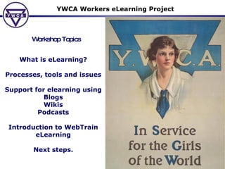 YWCA Workers eLearning Project Workshop Topics What is eLearning? Processes, tools and issues Support for elearning using Blogs Wikis Podcasts Introduction to WebTrain eLearning Next steps. 