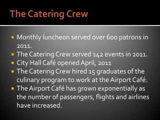    Monthly luncheon served over 600 patrons in
    2011.
   The Catering Crew served 142 events in 2011.
   City Hall Café opened April, 2011
   The Catering Crew hired 15 graduates of the
    culinary program to work at the Airport Café.
   The Airport Café has grown exponentially as
    the number of passengers, flights and airlines
    have increased.
 
