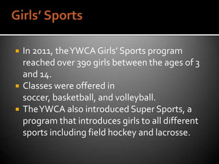    In 2011, the YWCA Girls’ Sports program
    reached over 390 girls between the ages of 3
    and 14.
   Classes were offered in
    soccer, basketball, and volleyball.
   The YWCA also introduced Super Sports, a
    program that introduces girls to all different
    sports including field hockey and lacrosse.
 