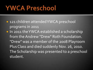   121 children attended YWCA preschool
    programs in 2011
   In 2011 the YWCA established a scholarship
    from the Andrew "Drew" Roth Foundation.
    "Drew" was a member of the 2008 Playroom
    Plus Class and died suddenly Nov. 26, 2010.
    The Scholarship was presented to a preschool
    student.
 