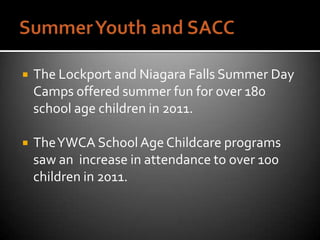    The Lockport and Niagara Falls Summer Day
    Camps offered summer fun for over 180
    school age children in 2011.

   The YWCA School Age Childcare programs
    saw an increase in attendance to over 100
    children in 2011.
 