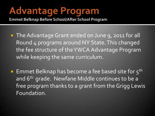    The Advantage Grant ended on June 9, 2011 for all
    Round 4 programs around NY State. This changed
    the fee structure of the YWCA Advantage Program
    while keeping the same curriculum.

   Emmet Belknap has become a fee based site for 5th
    and 6th grade. Newfane Middle continues to be a
    free program thanks to a grant from the Grigg Lewis
    Foundation.
 