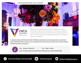 Y W CA Q U EEN SL A N D GA L A D I N N ER
www.facebook.com/ywcaqld www.yq.org.au lesley.sims@yq.org.au
YWCA Queensland isavibrant,progressivewomen?sorganisation with avision to
empower women and girlsto 'find their possible' acrossthreepillarsof empowerment:
Leadership,EconomicParticipation and Safety.Wehavebeen supportingQueensland
women since1888 aspart of anational and global YWCA network,oneof theoldest and
largest women?smovements.
In celebration of Queensland WomensWeek 2017,YWCA Queensland will host our fundraising gala dinner to raise fundsto
support YWCA Queensland to continue itswork,including; domestic and family violence prevention and intervention,disability
and leadership programs.www.yq.org.au
Date: Saturday,11 March 2017 | Time: 7:30pm - 11:30pm
Venue: Royal International Convention Centre, 600 Gregory Terrace, Bowen HillsQLD 4006
 