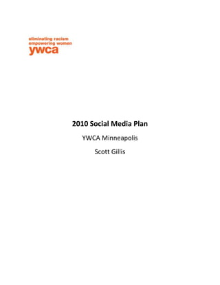 2010 Social Media Plan<br />YWCA Minneapolis<br />Scott Gillis<br />Mission<br />Our mission is to empower women and girls and to eliminate racism.<br />The YWCA of Minneapolis stands for a fully-inclusive community where each person is healthy and valued, and where racial justice, gender equality and human dignity are promoted and sustained through bold and effective women's leadership. We continue to build on the strength and success of our current programs for children and youth and develop new programs of the highest quality to meet the needs of emerging and under-served populations.  We invite you to stand with the YWCA of Minneapolis in our mission and our work.<br />Timeline<br />Will consist of 3-month, 6-month, 9-month, and 1 year benchmarks for implementing strategies<br />Strategies<br />,[object Object]