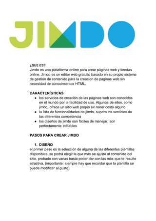 ¿QUE ES?
Jimdo es una plataforma online para crear páginas web y tiendas
online. Jimdo es un editor web gratuito basado en su propio sistema
de gestión de contenido para la creacion de paginas web sin
necesidad de conocimientos HTML.
CARACTERÍSTICAS
● los servicios de creación de las páginas web son conocidos
en el mundo por la facilidad de uso. Algunos de ellos, como
jimdo, ofrece un sitio web propio sin tener costo alguno
● la lista de funcionalidades de jimdo, supera los servicios de
las diferentes competencia
● los diseños de jimdo son fáciles de manejar, son
perfectamente editables
PASOS PARA CREAR JIMDO
1. DISEÑO
el primer paso es la selección de alguna de las diferentes plantillas
disponibles. se podrá elegir la que más se ajuste al contenido del
sitio, probado con varias hasta poder dar con las más que te resulte
atractiva, (importante: siempre hay que recordar que la plantilla se
puede modificar al gusto)
 