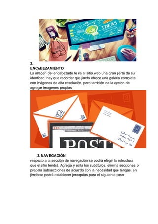 2.
ENCABEZAMIENTO
La imagen del encabezado le da al sitio web una gran parte de su
identidad. hay que recordar que jimdo ofrece una galería completa
con imágenes de alta resolución, pero también da la opcion de
agregar imagenes propias
3. NAVEGACIÓN
respecto a la sección de navegación se podrá elegir la estructura
que el sitio tendrá. Agrega y edita los subtítulos, elimina secciones o
prepara subsecciones de acuerdo con la necesidad que tengas. en
jimdo se podrá establecer jerarquías para el siguiente paso
 